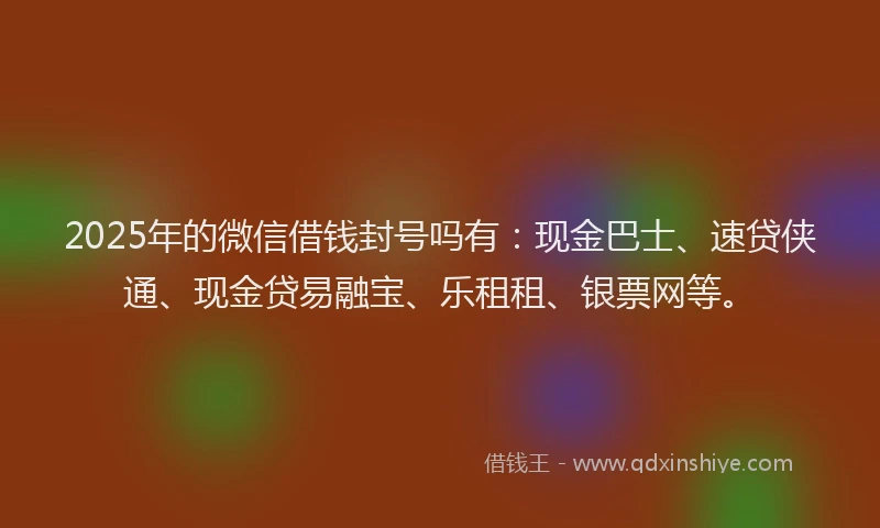 2025年的微信借钱封号吗有：现金巴士、速贷侠通、现金贷易融宝、乐租租、银票网等。
