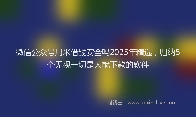 微信公众号用米借钱安全吗2025年精选，归纳5个无视一切是人就下款的软件