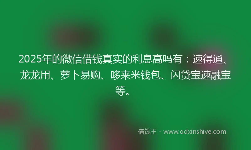 2025年的微信借钱真实的利息高吗有：速得通、龙龙用、萝卜易购、哆来米钱包、闪贷宝速融宝等。