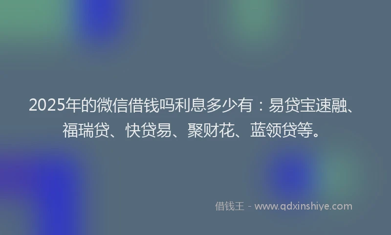 2025年的微信借钱吗利息多少有：易贷宝速融、福瑞贷、快贷易、聚财花、蓝领贷等。