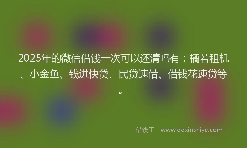 2025年的微信借钱一次可以还清吗有：橘若租机、小金鱼、钱进快贷、民贷速借、借钱花速贷等。