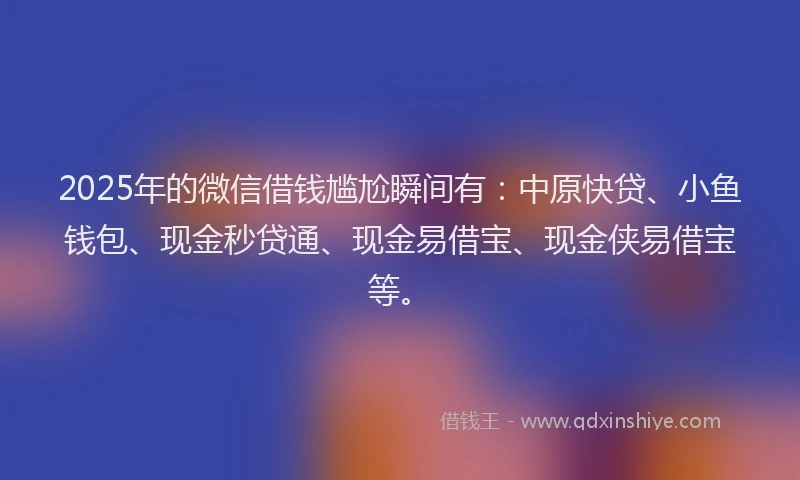 2025年的微信借钱尴尬瞬间有：中原快贷、小鱼钱包、现金秒贷通、现金易借宝、现金侠易借宝等。
