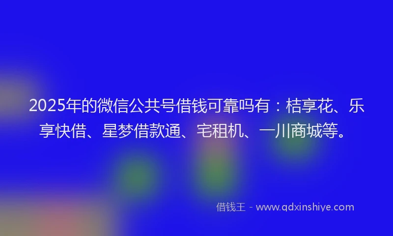 2025年的微信公共号借钱可靠吗有：桔享花、乐享快借、星梦借款通、宅租机、一川商城等。