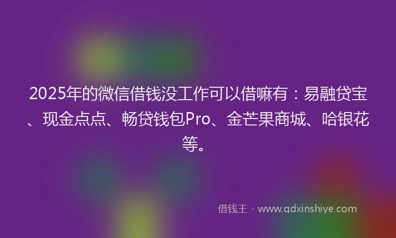 2025年的微信借钱没工作可以借嘛有：易融贷宝、现金点点、畅贷钱包Pro、金芒果商城、哈银花等。