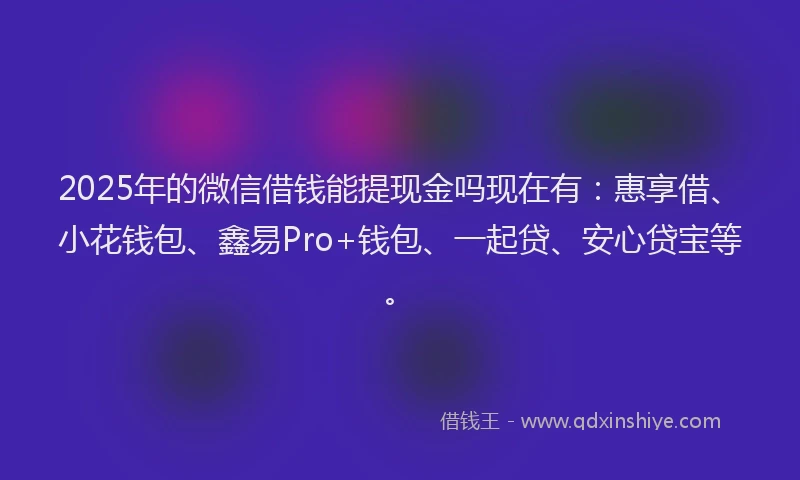 2025年的微信借钱能提现金吗现在有：惠享借、小花钱包、鑫易Pro+钱包、一起贷、安心贷宝等。