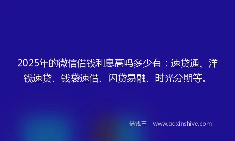 2025年的微信借钱利息高吗多少有：速贷通、洋钱速贷、钱袋速借、闪贷易融、时光分期等。