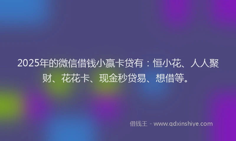2025年的微信借钱小赢卡贷有：恒小花、人人聚财、花花卡、现金秒贷易、想借等。