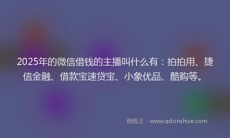 2025年的微信借钱的主播叫什么有：拍拍用、捷信金融、借款宝速贷宝、小象优品、酷购等。