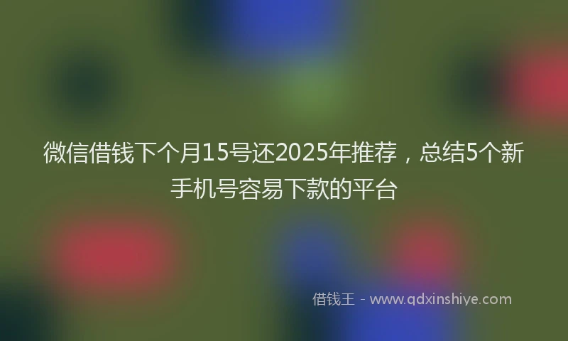 微信借钱下个月15号还2025年推荐，总结5个新手机号容易下款的平台