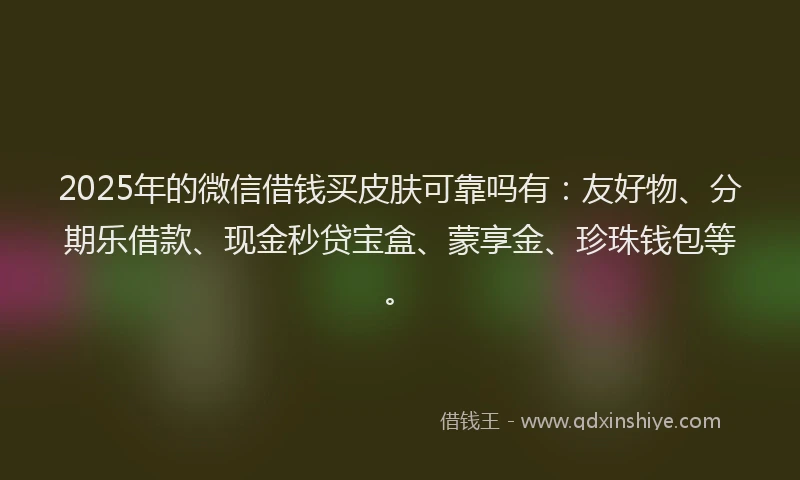 2025年的微信借钱买皮肤可靠吗有：友好物、分期乐借款、现金秒贷宝盒、蒙享金、珍珠钱包等。