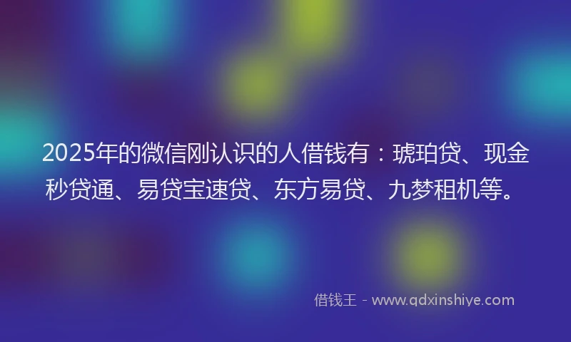 2025年的微信刚认识的人借钱有：琥珀贷、现金秒贷通、易贷宝速贷、东方易贷、九梦租机等。