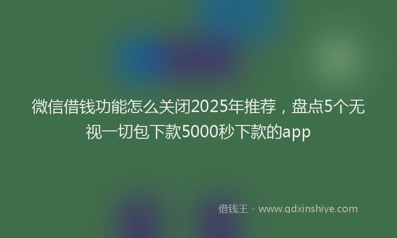 微信借钱功能怎么关闭2025年推荐，盘点5个无视一切包下款5000秒下款的app