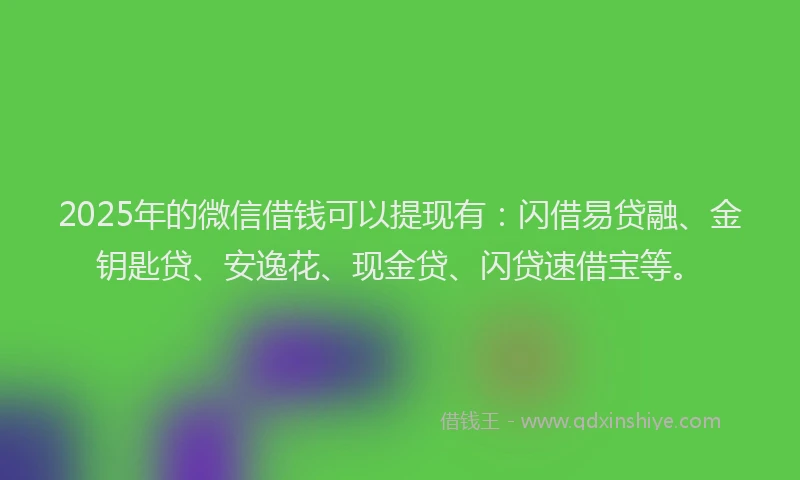 2025年的微信借钱可以提现有：闪借易贷融、金钥匙贷、安逸花、现金贷、闪贷速借宝等。