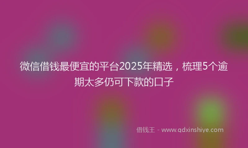 微信借钱最便宜的平台2025年精选，梳理5个逾期太多仍可下款的口子