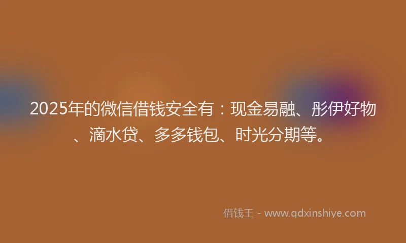 2025年的微信借钱安全有：现金易融、彤伊好物、滴水贷、多多钱包、时光分期等。