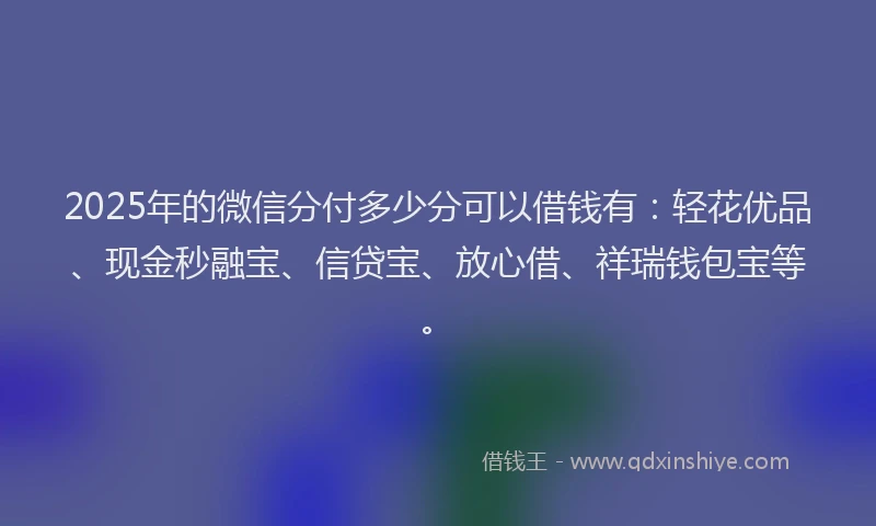 2025年的微信分付多少分可以借钱有：轻花优品、现金秒融宝、信贷宝、放心借、祥瑞钱包宝等。