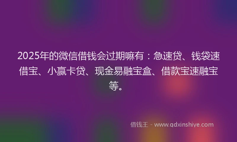 2025年的微信借钱会过期嘛有：急速贷、钱袋速借宝、小赢卡贷、现金易融宝盒、借款宝速融宝等。