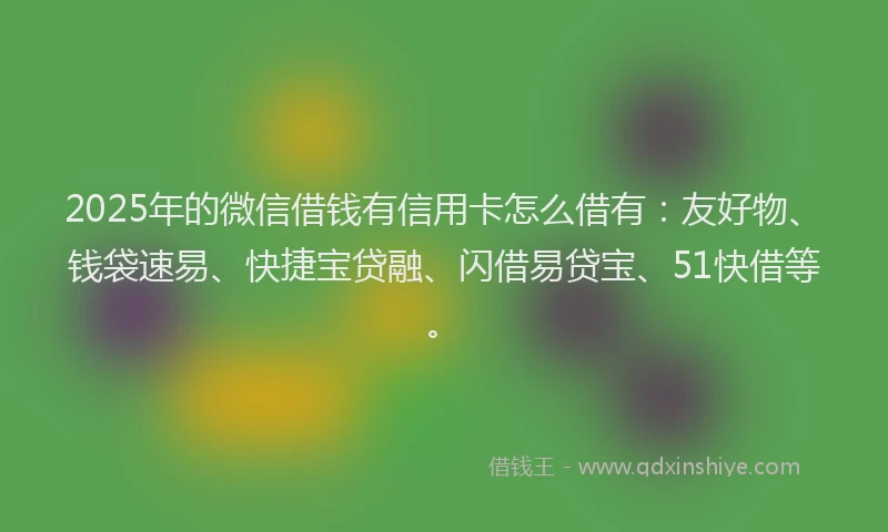 2025年的微信借钱有信用卡怎么借有：友好物、钱袋速易、快捷宝贷融、闪借易贷宝、51快借等。