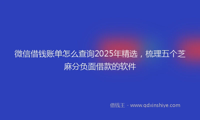 微信借钱账单怎么查询2025年精选，梳理五个芝麻分负面借款的软件
