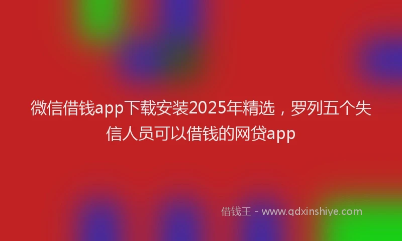 微信借钱app下载安装2025年精选，罗列五个失信人员可以借钱的网贷app