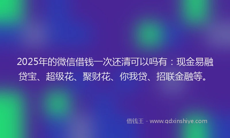 2025年的微信借钱一次还清可以吗有：现金易融贷宝、超级花、聚财花、你我贷、招联金融等。