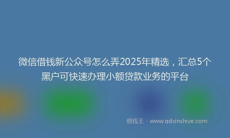 微信借钱新公众号怎么弄2025年精选，汇总5个黑户可快速办理小额贷款业务的平台