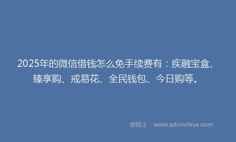 2025年的微信借钱怎么免手续费有：疾融宝盒、臻享购、戒易花、全民钱包、今日购等。