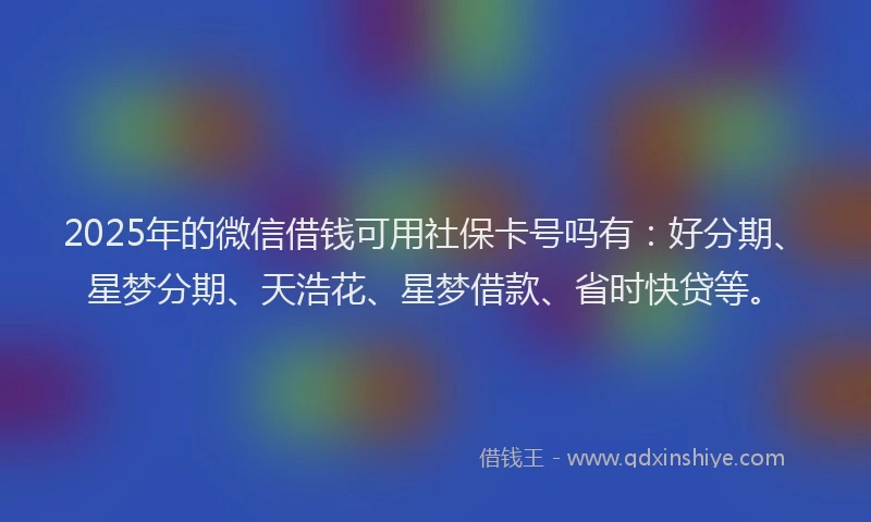 2025年的微信借钱可用社保卡号吗有：好分期、星梦分期、天浩花、星梦借款、省时快贷等。
