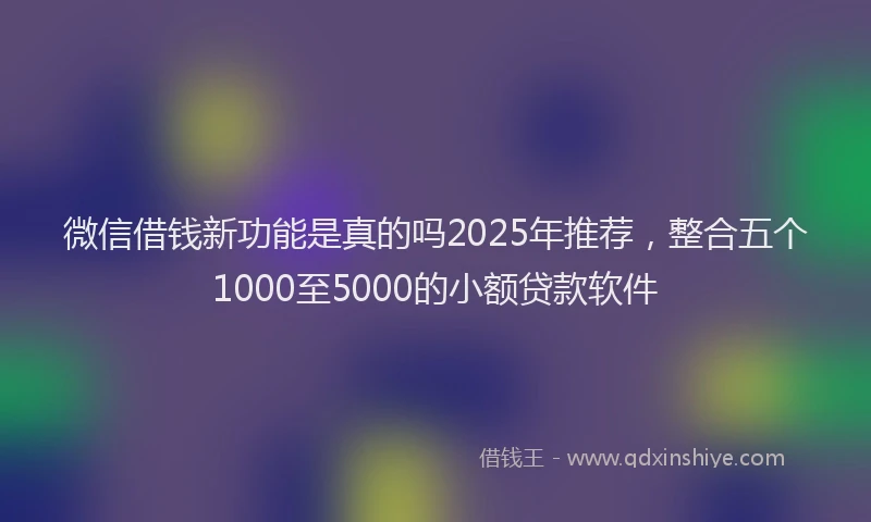 微信借钱新功能是真的吗2025年推荐，整合五个1000至5000的小额贷款软件