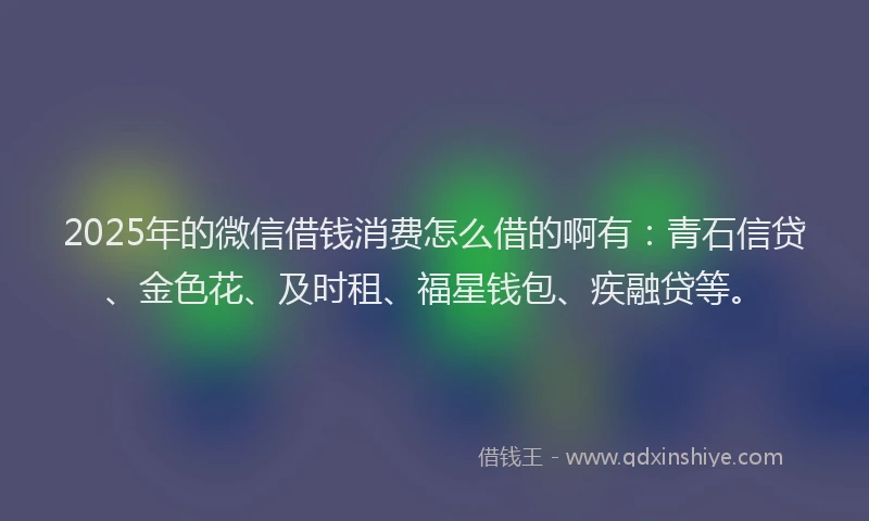2025年的微信借钱消费怎么借的啊有：青石信贷、金色花、及时租、福星钱包、疾融贷等。