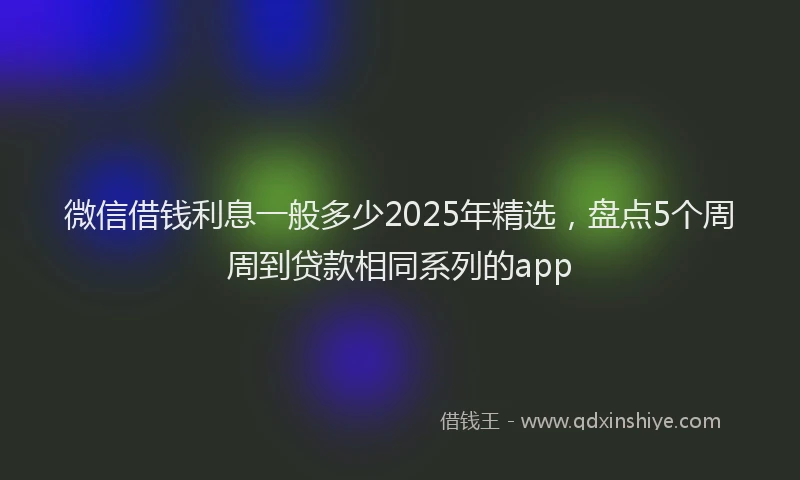 微信借钱利息一般多少2025年精选，盘点5个周周到贷款相同系列的app