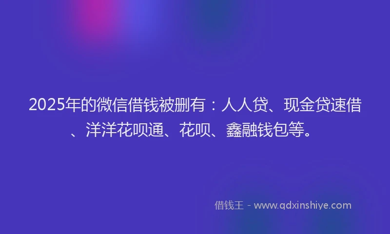 2025年的微信借钱被删有：人人贷、现金贷速借、洋洋花呗通、花呗、鑫融钱包等。