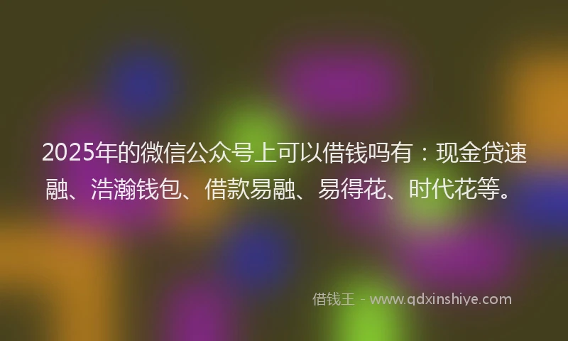 2025年的微信公众号上可以借钱吗有：现金贷速融、浩瀚钱包、借款易融、易得花、时代花等。