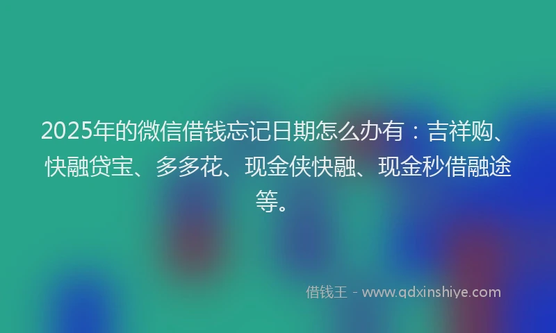 2025年的微信借钱忘记日期怎么办有：吉祥购、快融贷宝、多多花、现金侠快融、现金秒借融途等。