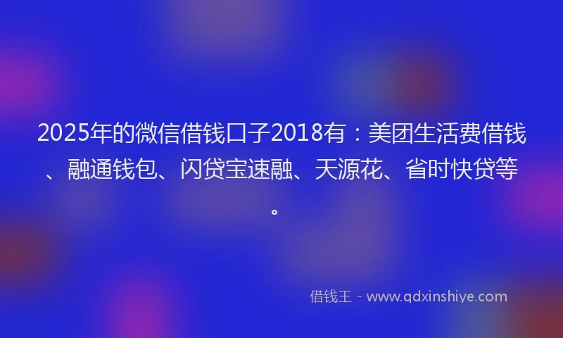 2025年的微信借钱口子2018有：美团生活费借钱、融通钱包、闪贷宝速融、天源花、省时快贷等。