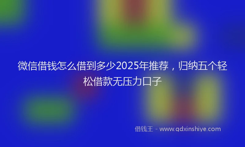 微信借钱怎么借到多少2025年推荐，归纳五个轻松借款无压力口子