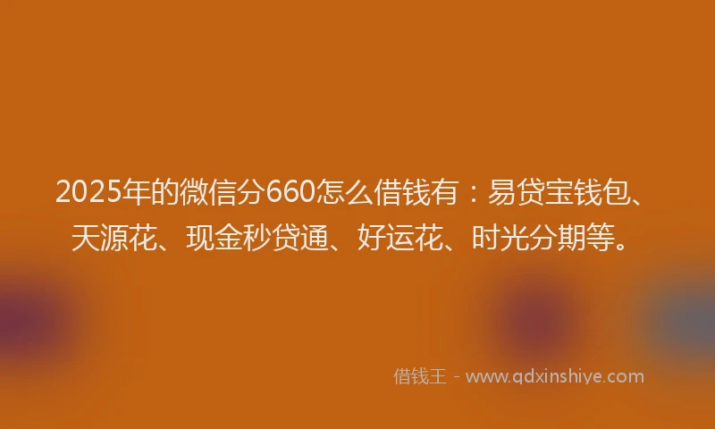 2025年的微信分660怎么借钱有：易贷宝钱包、天源花、现金秒贷通、好运花、时光分期等。