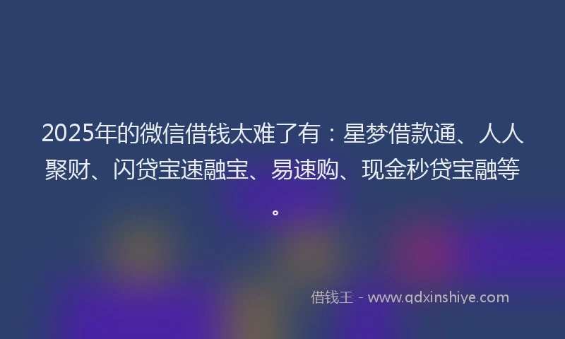 2025年的微信借钱太难了有：星梦借款通、人人聚财、闪贷宝速融宝、易速购、现金秒贷宝融等。