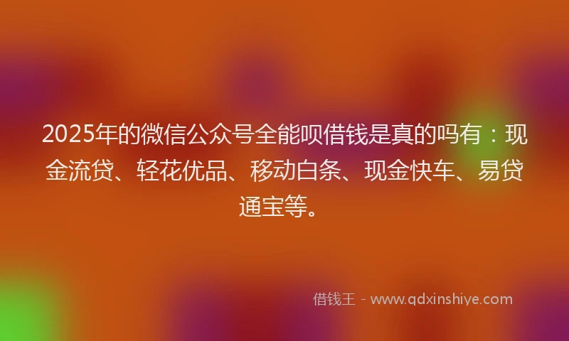 2025年的微信公众号全能呗借钱是真的吗有：现金流贷、轻花优品、移动白条、现金快车、易贷通宝等。