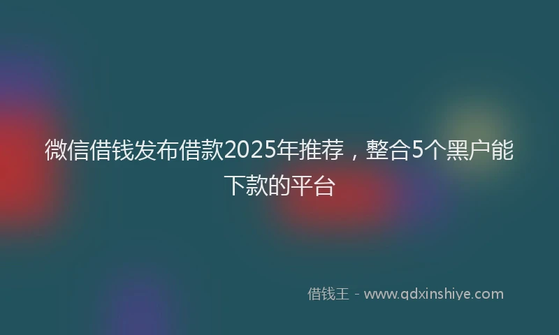微信借钱发布借款2025年推荐，整合5个黑户能下款的平台