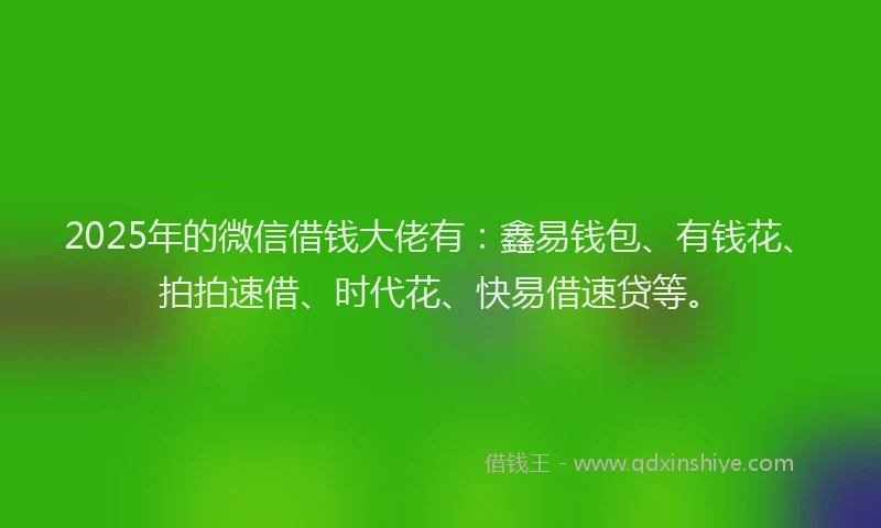 2025年的微信借钱大佬有：鑫易钱包、有钱花、拍拍速借、时代花、快易借速贷等。