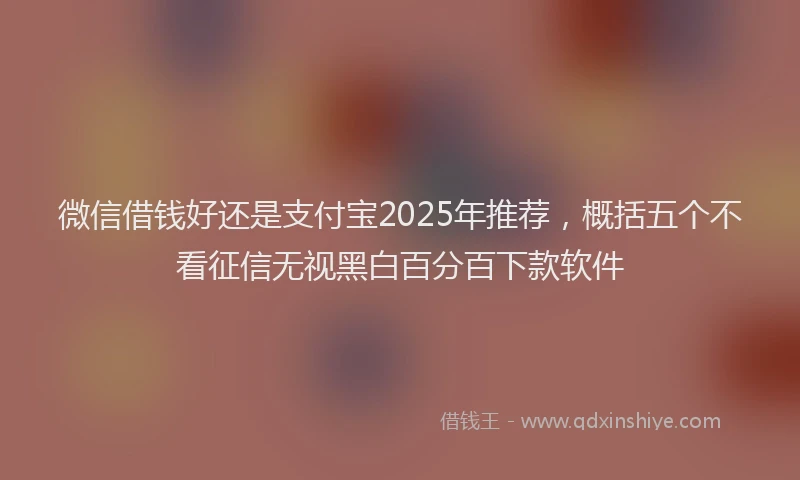 微信借钱好还是支付宝2025年推荐，概括五个不看征信无视黑白百分百下款软件