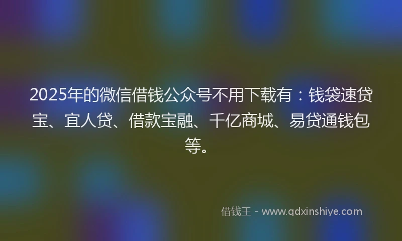 2025年的微信借钱公众号不用下载有：钱袋速贷宝、宜人贷、借款宝融、千亿商城、易贷通钱包等。