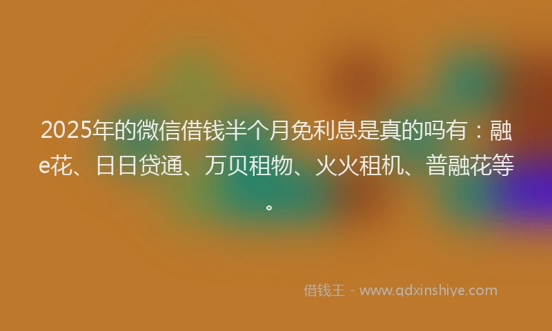 2025年的微信借钱半个月免利息是真的吗有：融e花、日日贷通、万贝租物、火火租机、普融花等。