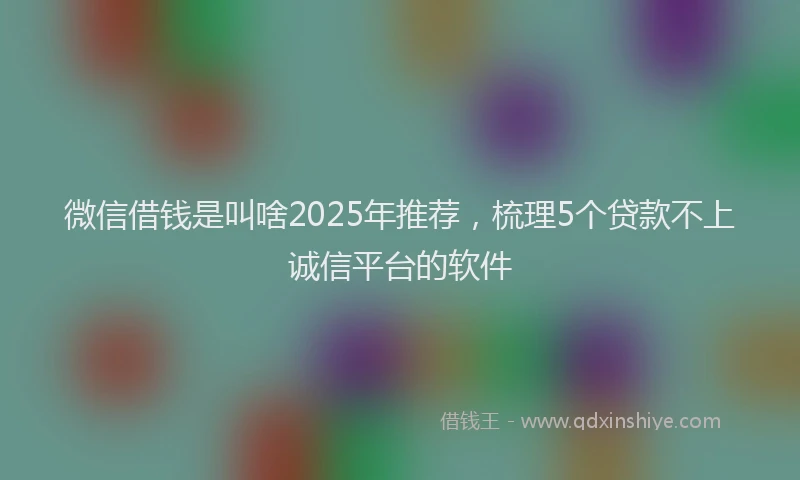 微信借钱是叫啥2025年推荐，梳理5个贷款不上诚信平台的软件