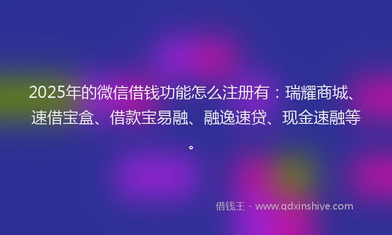 2025年的微信借钱功能怎么注册有：瑞耀商城、速借宝盒、借款宝易融、融逸速贷、现金速融等。