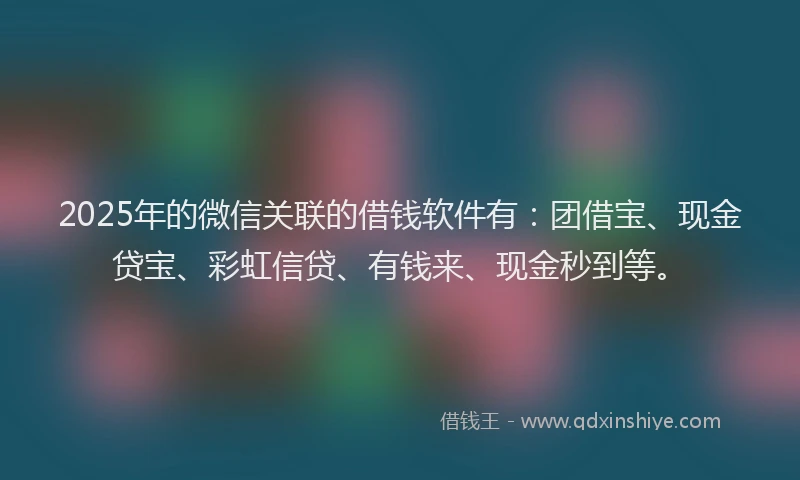 2025年的微信关联的借钱软件有：团借宝、现金贷宝、彩虹信贷、有钱来、现金秒到等。