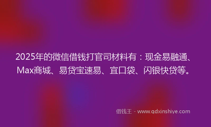 2025年的微信借钱打官司材料有：现金易融通、Max商城、易贷宝速易、宜口袋、闪银快贷等。