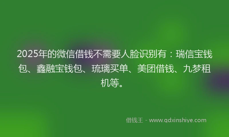 2025年的微信借钱不需要人脸识别有：瑞信宝钱包、鑫融宝钱包、琉璃买单、美团借钱、九梦租机等。