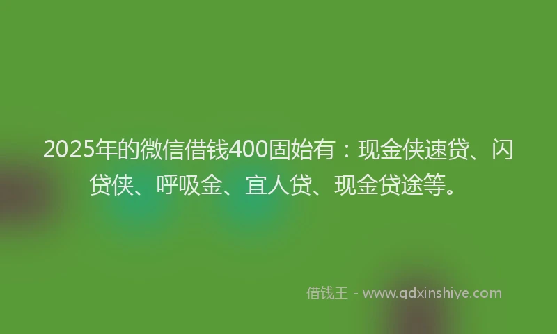 2025年的微信借钱400固始有：现金侠速贷、闪贷侠、呼吸金、宜人贷、现金贷途等。